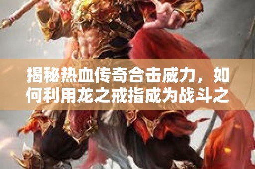 揭秘热血传奇合击威力，如何利用龙之戒指成为战斗之王