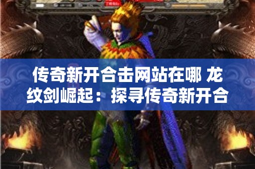 传奇新开合击网站在哪 龙纹剑崛起：探寻传奇新开合击网站的奥秘