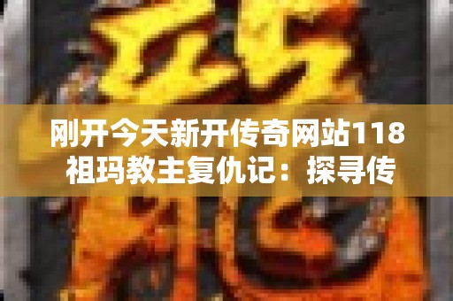 刚开今天新开传奇网站118 祖玛教主复仇记：探寻传奇世界的新奥秘