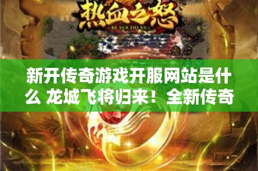 新开传奇游戏开服网站是什么 龙城飞将归来！全新传奇游戏开服，激情再燃，重温经典回忆！