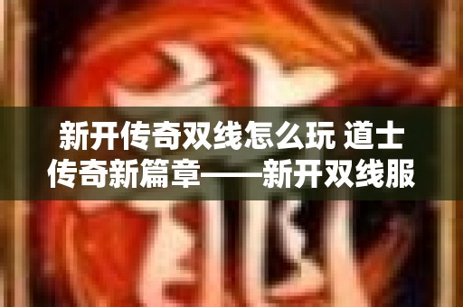 新开传奇双线怎么玩 道士传奇新篇章——新开双线服务器，探寻未知宝藏！