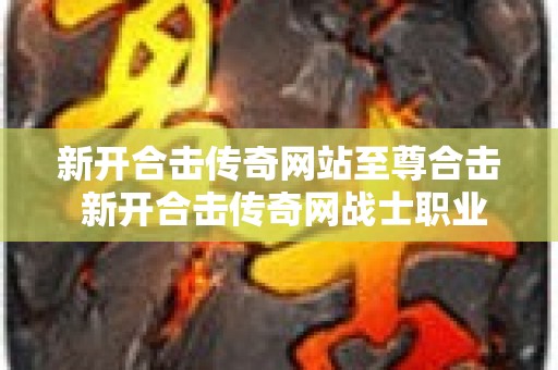 新开合击传奇网站至尊合击 新开合击传奇网战士职业的玩法解析