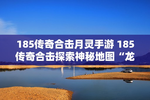 185传奇合击月灵手游 185传奇合击探索神秘地图“龙城古墓”的玩法
