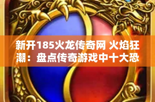 新开185火龙传奇网 火焰狂潮：盘点传奇游戏中十大恐怖火龙